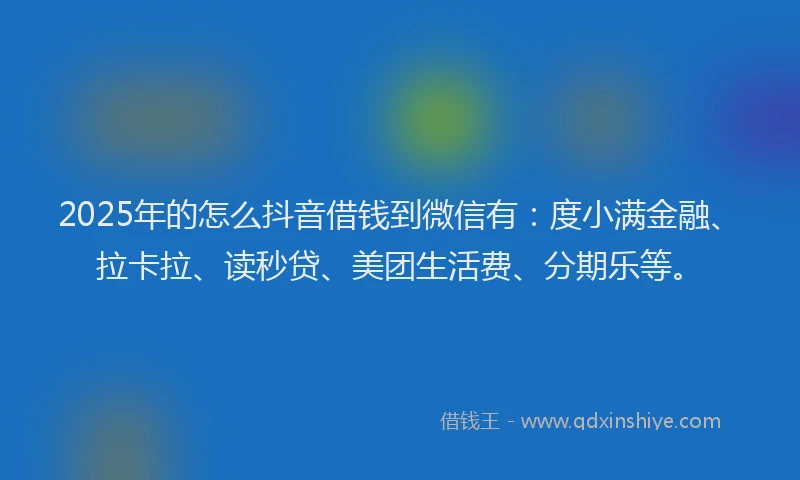2025年的怎么抖音借钱到微信有：度小满金融、拉卡拉、读秒贷、美团生活费、分期乐等。