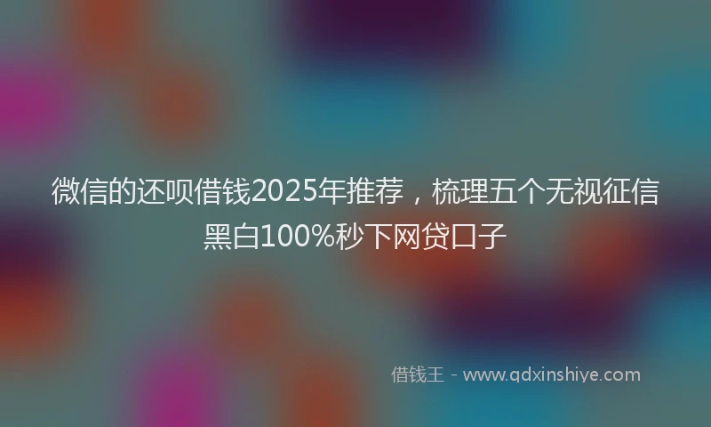 微信的还呗借钱2025年推荐，梳理五个无视征信黑白100%秒下网贷口子
