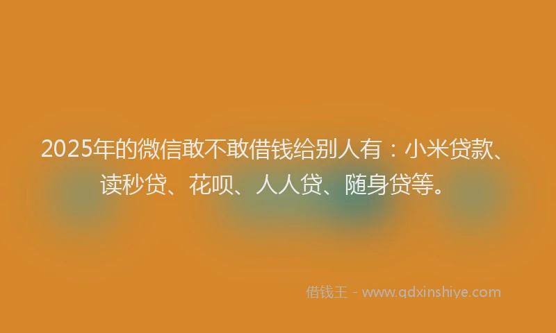 2025年的微信敢不敢借钱给别人有：小米贷款、读秒贷、花呗、人人贷、随身贷等。