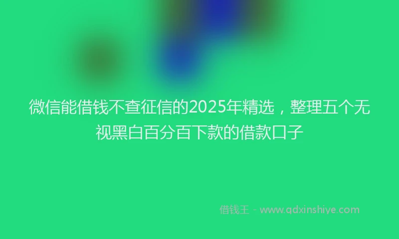 微信能借钱不查征信的2025年精选，整理五个无视黑白百分百下款的借款口子