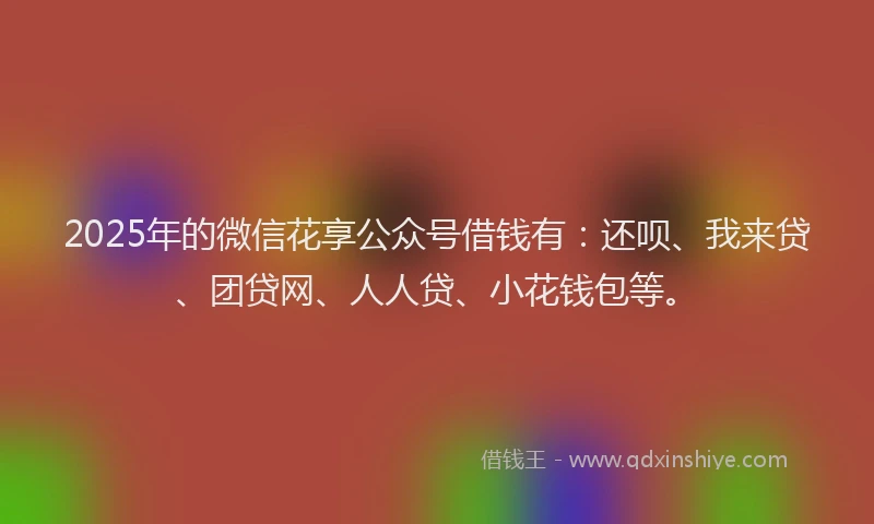 2025年的微信花享公众号借钱有：还呗、我来贷、团贷网、人人贷、小花钱包等。