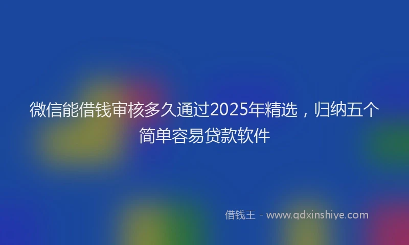微信能借钱审核多久通过2025年精选，归纳五个简单容易贷款软件