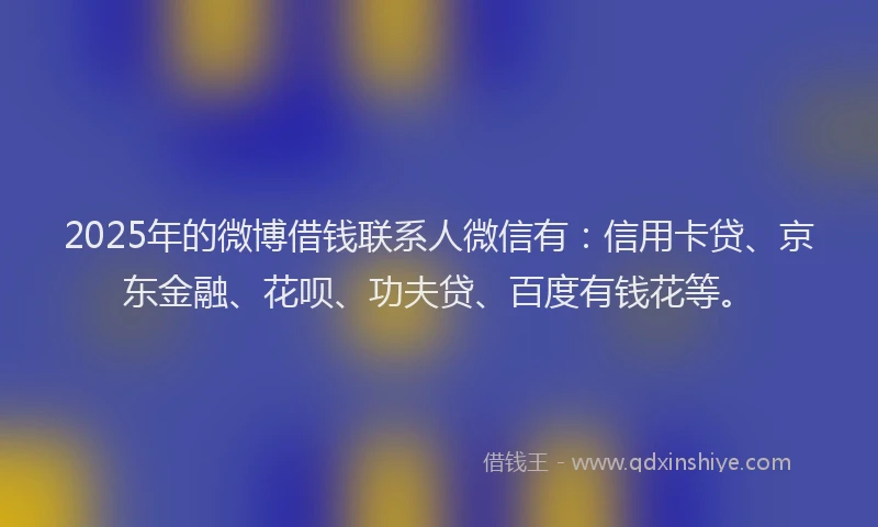 2025年的微博借钱联系人微信有：信用卡贷、京东金融、花呗、功夫贷、百度有钱花等。
