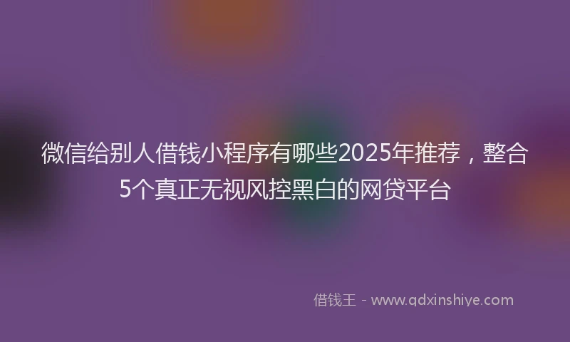 微信给别人借钱小程序有哪些2025年推荐，整合5个真正无视风控黑白的网贷平台