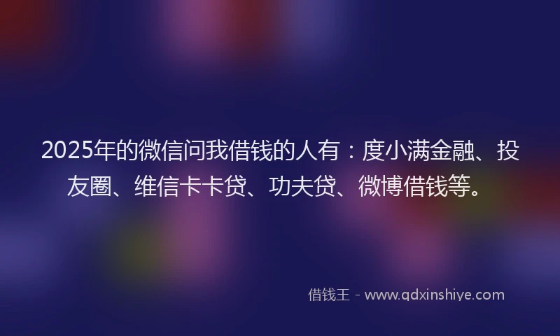 2025年的微信问我借钱的人有：度小满金融、投友圈、维信卡卡贷、功夫贷、微博借钱等。