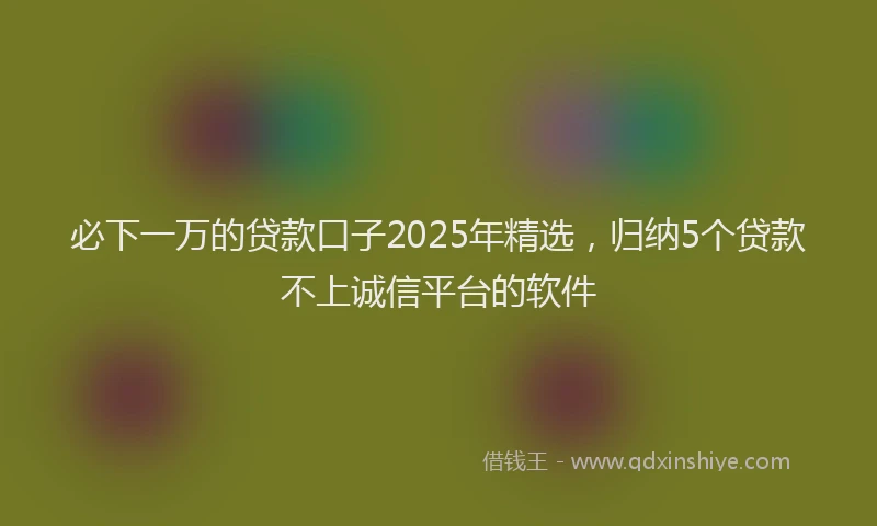 必下一万的贷款口子2025年精选，归纳5个贷款不上诚信平台的软件