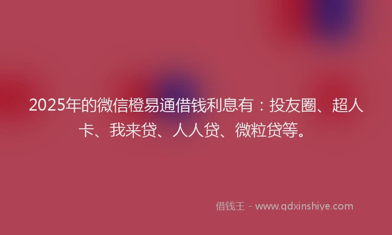 2025年的微信橙易通借钱利息有：投友圈、超人卡、我来贷、人人贷、微粒贷等。