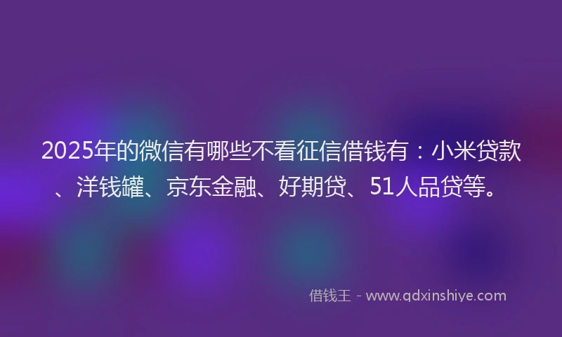 2025年的微信有哪些不看征信借钱有：小米贷款、洋钱罐、京东金融、好期贷、51人品贷等。