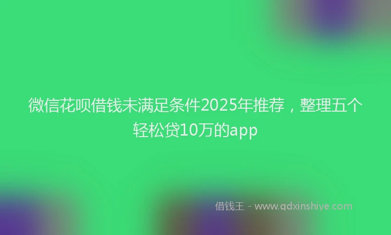 微信花呗借钱未满足条件2025年推荐，整理五个轻松贷10万的app