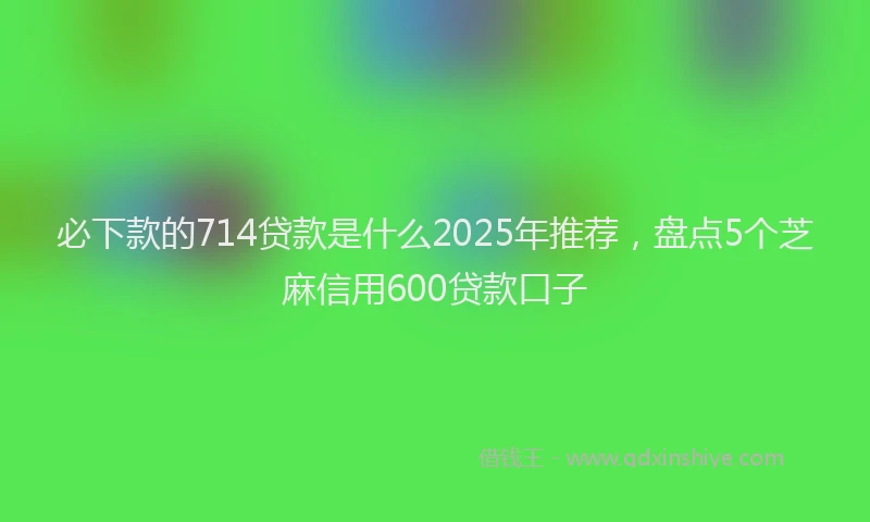 必下款的714贷款是什么2025年推荐，盘点5个芝麻信用600贷款口子