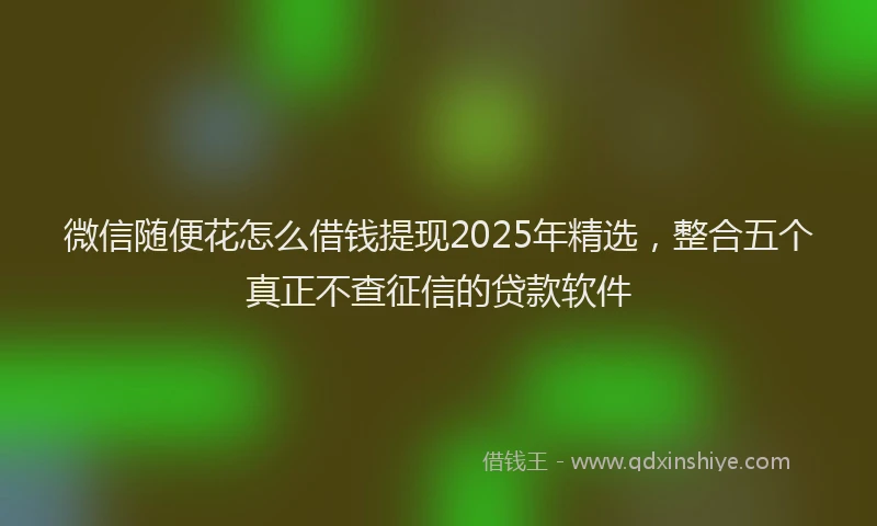 微信随便花怎么借钱提现2025年精选，整合五个真正不查征信的贷款软件
