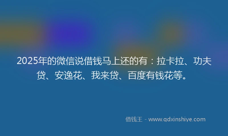 2025年的微信说借钱马上还的有：拉卡拉、功夫贷、安逸花、我来贷、百度有钱花等。