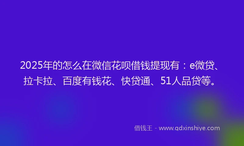 2025年的怎么在微信花呗借钱提现有：e微贷、拉卡拉、百度有钱花、快贷通、51人品贷等。