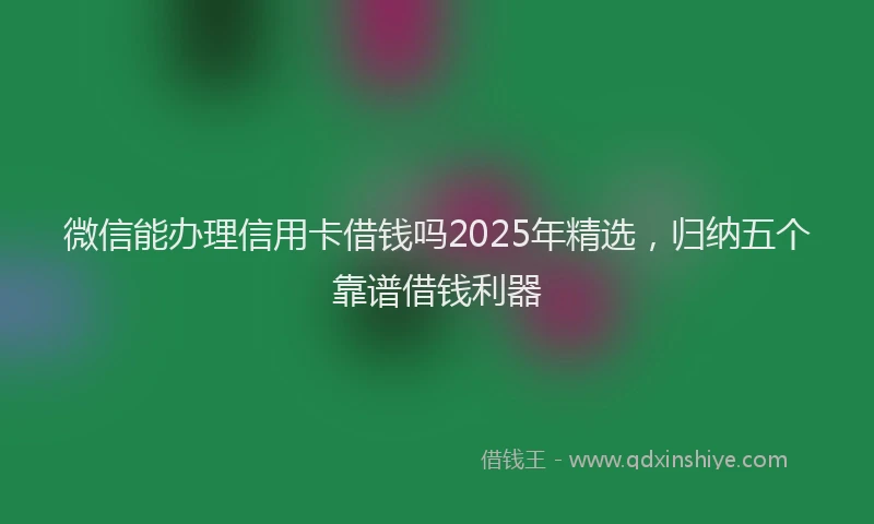 微信能办理信用卡借钱吗2025年精选，归纳五个靠谱借钱利器