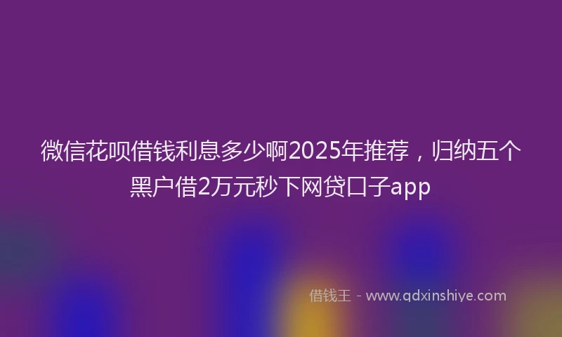 微信花呗借钱利息多少啊2025年推荐，归纳五个黑户借2万元秒下网贷口子app