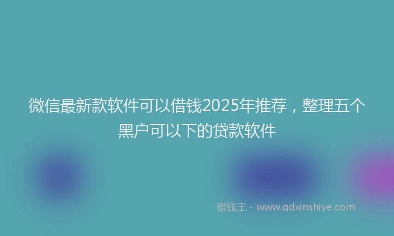 微信最新款软件可以借钱2025年推荐，整理五个黑户可以下的贷款软件