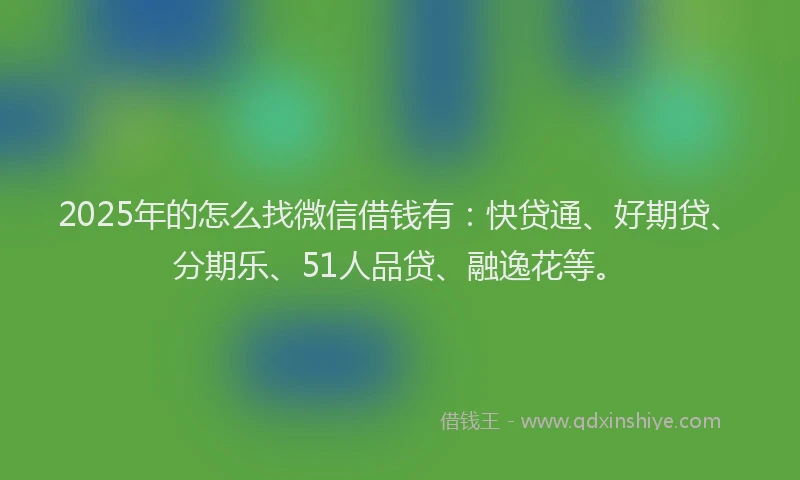 2025年的怎么找微信借钱有：快贷通、好期贷、分期乐、51人品贷、融逸花等。