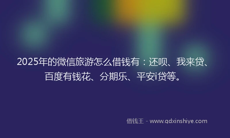 2025年的微信旅游怎么借钱有：还呗、我来贷、百度有钱花、分期乐、平安i贷等。