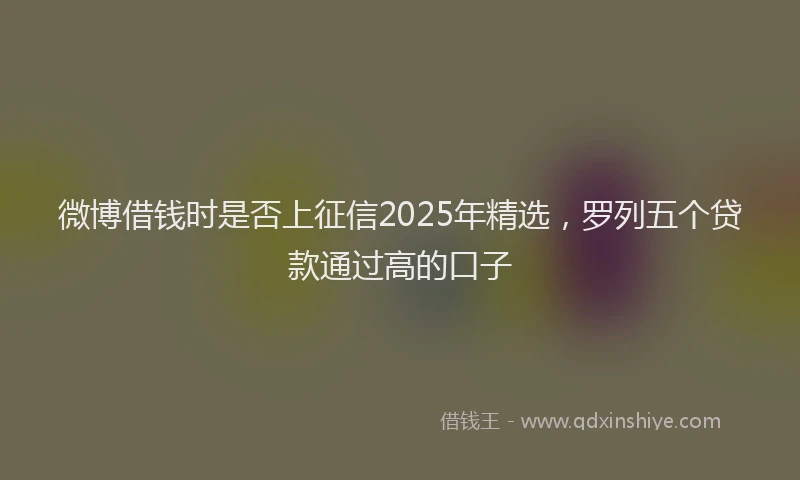 微博借钱时是否上征信2025年精选，罗列五个贷款通过高的口子