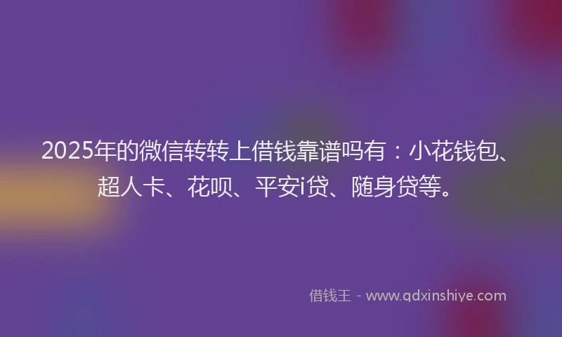 2025年的微信转转上借钱靠谱吗有：小花钱包、超人卡、花呗、平安i贷、随身贷等。