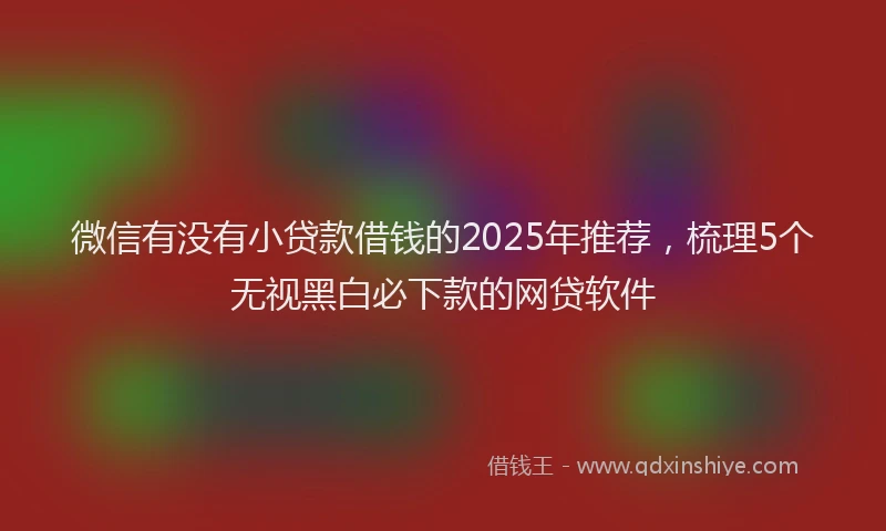 微信有没有小贷款借钱的2025年推荐，梳理5个无视黑白必下款的网贷软件