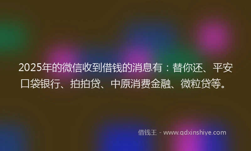 2025年的微信收到借钱的消息有：替你还、平安口袋银行、拍拍贷、中原消费金融、微粒贷等。
