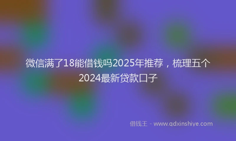 微信满了18能借钱吗2025年推荐，梳理五个2024最新贷款口子