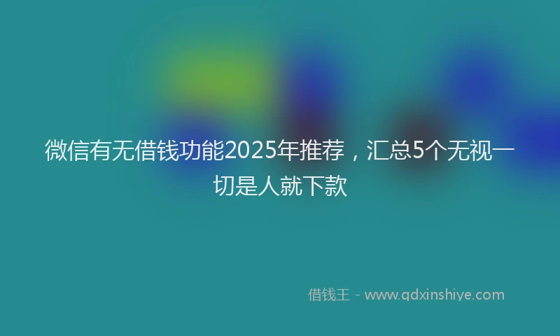 微信有无借钱功能2025年推荐，汇总5个无视一切是人就下款