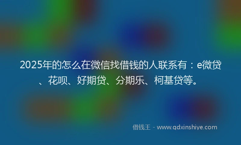 2025年的怎么在微信找借钱的人联系有：e微贷、花呗、好期贷、分期乐、柯基贷等。