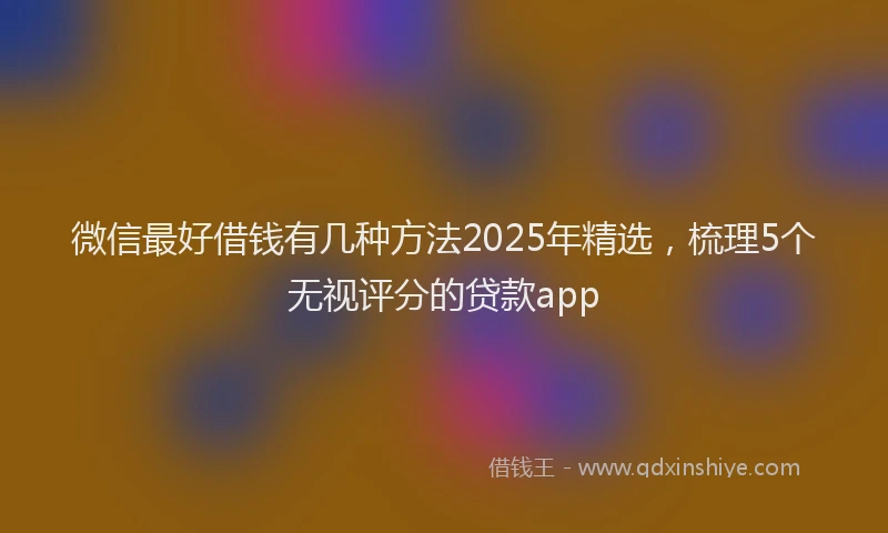 微信最好借钱有几种方法2025年精选，梳理5个无视评分的贷款app