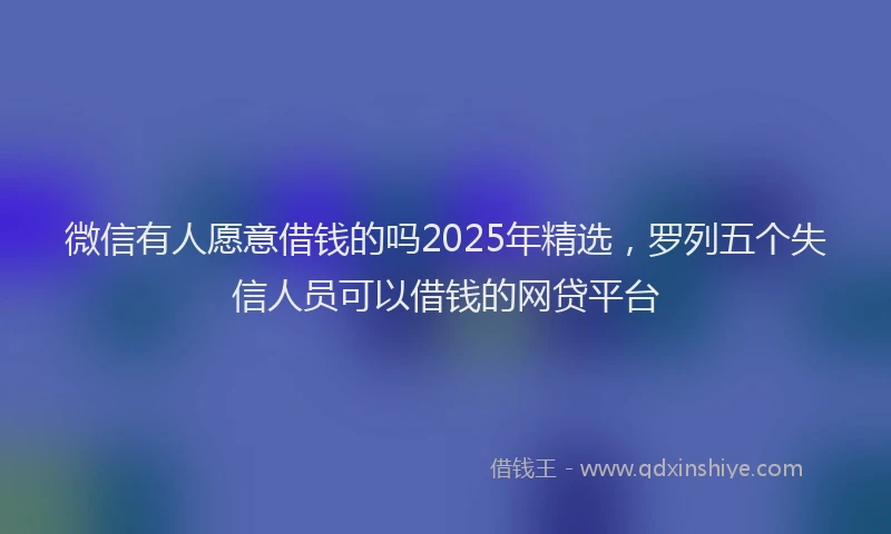 微信有人愿意借钱的吗2025年精选，罗列五个失信人员可以借钱的网贷平台