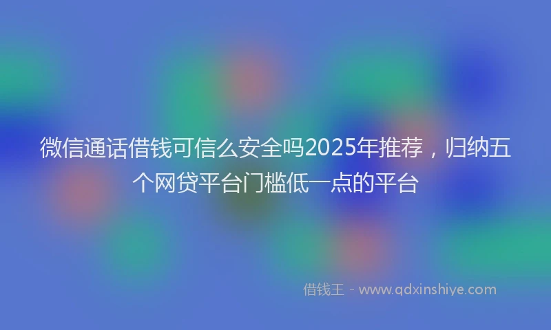 微信通话借钱可信么安全吗2025年推荐，归纳五个网贷平台门槛低一点的平台