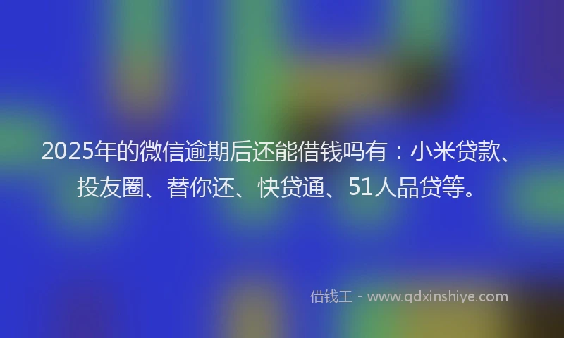 2025年的微信逾期后还能借钱吗有：小米贷款、投友圈、替你还、快贷通、51人品贷等。