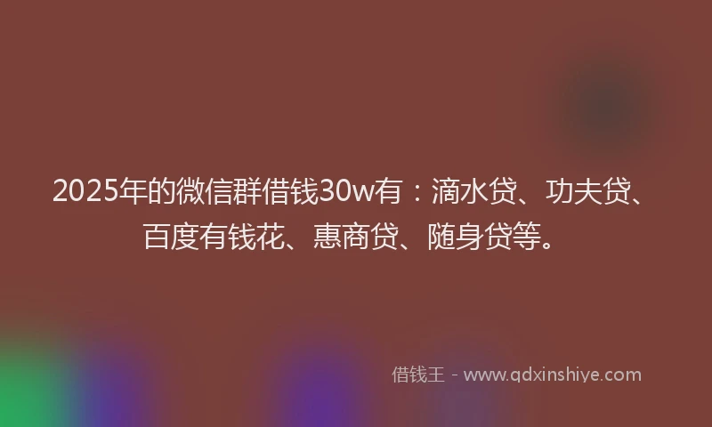 2025年的微信群借钱30w有：滴水贷、功夫贷、百度有钱花、惠商贷、随身贷等。