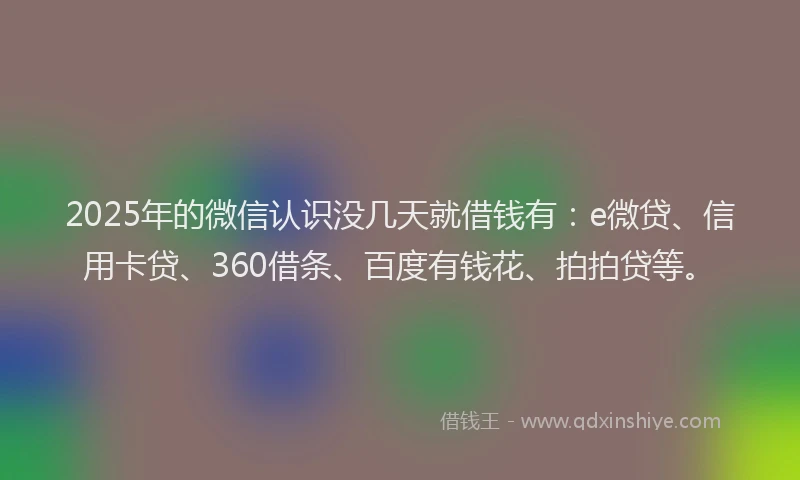2025年的微信认识没几天就借钱有：e微贷、信用卡贷、360借条、百度有钱花、拍拍贷等。