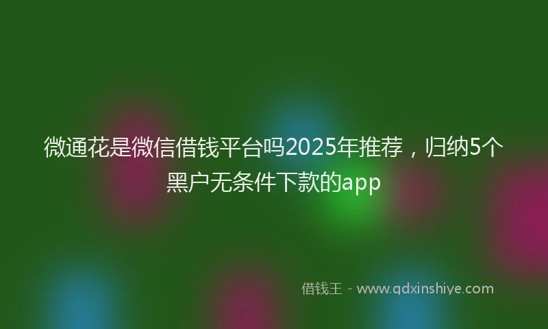 微通花是微信借钱平台吗2025年推荐，归纳5个黑户无条件下款的app