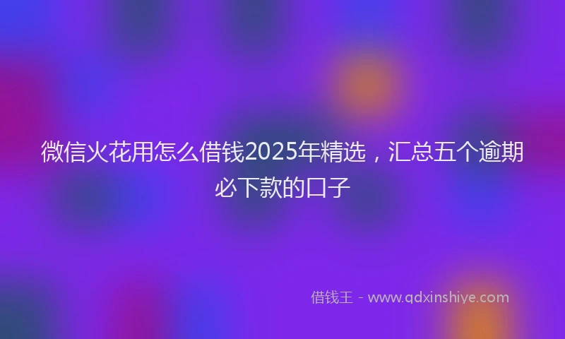 微信火花用怎么借钱2025年精选，汇总五个逾期必下款的口子