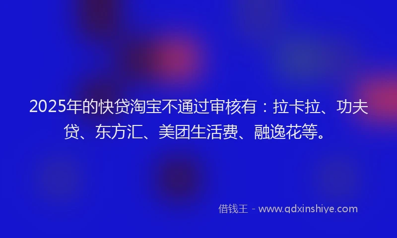 2025年的快贷淘宝不通过审核有：拉卡拉、功夫贷、东方汇、美团生活费、融逸花等。