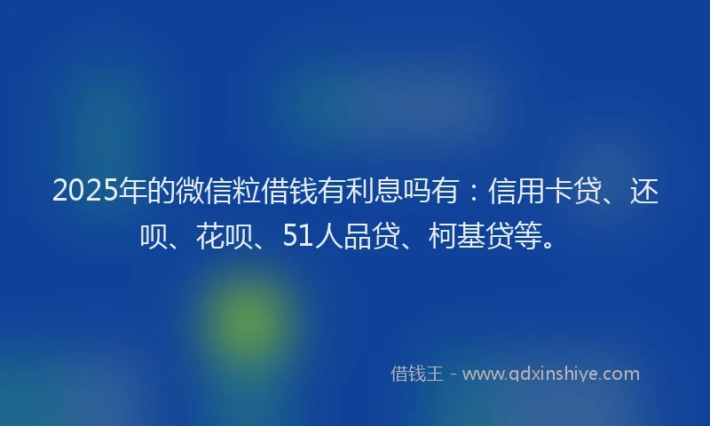 2025年的微信粒借钱有利息吗有：信用卡贷、还呗、花呗、51人品贷、柯基贷等。
