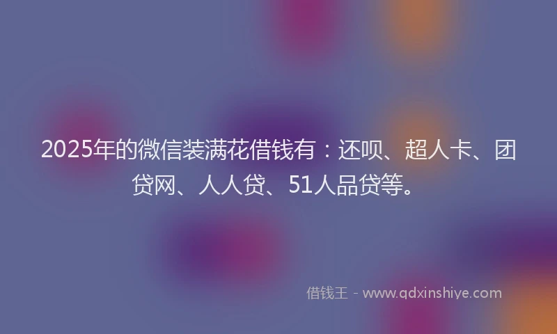 2025年的微信装满花借钱有：还呗、超人卡、团贷网、人人贷、51人品贷等。