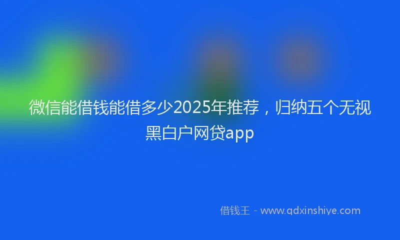 微信能借钱能借多少2025年推荐，归纳五个无视黑白户网贷app