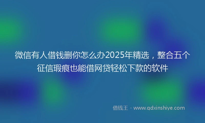 微信有人借钱删你怎么办2025年精选，整合五个征信瑕疵也能借网贷轻松下款的软件
