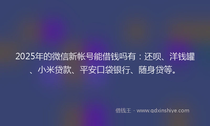 2025年的微信新帐号能借钱吗有：还呗、洋钱罐、小米贷款、平安口袋银行、随身贷等。