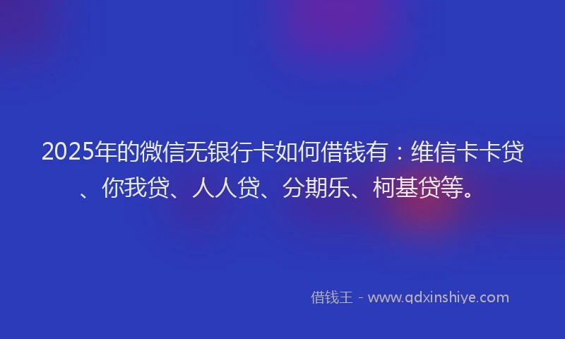 2025年的微信无银行卡如何借钱有：维信卡卡贷、你我贷、人人贷、分期乐、柯基贷等。