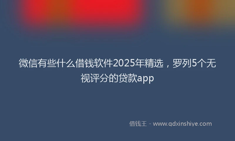 微信有些什么借钱软件2025年精选，罗列5个无视评分的贷款app