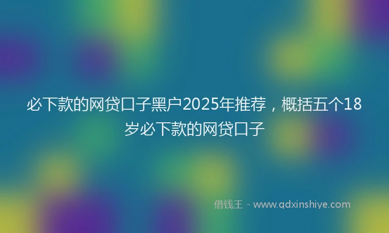 必下款的网贷口子黑户2025年推荐，概括五个18岁必下款的网贷口子