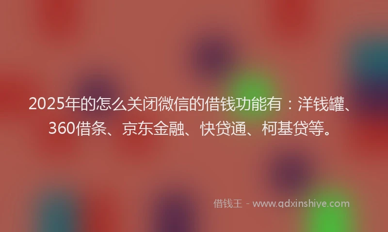2025年的怎么关闭微信的借钱功能有：洋钱罐、360借条、京东金融、快贷通、柯基贷等。