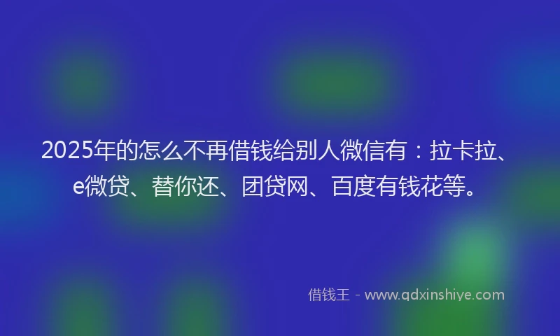 2025年的怎么不再借钱给别人微信有：拉卡拉、e微贷、替你还、团贷网、百度有钱花等。