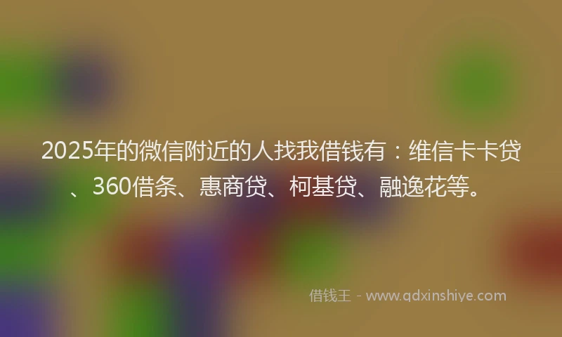 2025年的微信附近的人找我借钱有：维信卡卡贷、360借条、惠商贷、柯基贷、融逸花等。