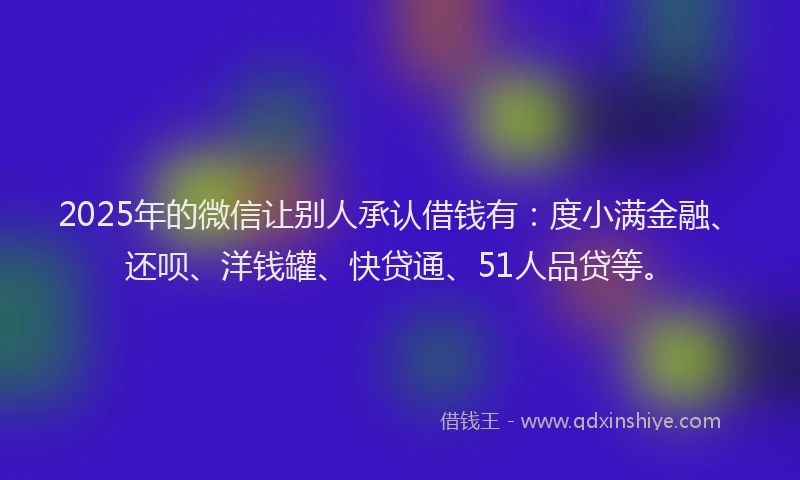 2025年的微信让别人承认借钱有：度小满金融、还呗、洋钱罐、快贷通、51人品贷等。